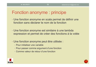 Fonction anonyme : principe
• Une fonction anonyme en scala permet de définir une
fonction sans déclarer le nom de la fonction
• Une fonction anonyme est similaire à une lambda
expression et permet de créer des fonctions à la volée
• Une fonction anonyme peut être utilisée :
• pour initialiser une variable
• comme argument d’une fonction
• comme valeur de retour d’une fonction
datascience.km@gmail.comM. MICHRAFY 12
 