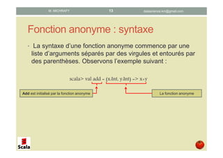 Fonction anonyme : syntaxe
• La syntaxe d’une fonction anonyme commence par une
liste d’arguments séparés par des virgules et entourés par
des parenthèses. Observons l’exemple suivant :
scala> val add = (x:Int, y:Int) => x+y
La fonction anonymeAdd est initialisé par la fonction anonyme
datascience.km@gmail.comM. MICHRAFY 13
 