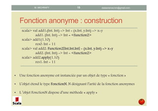 Fonction anonyme : construction
scala> val add1:(Int, Int) => Int = (x:Int, y:Int) => x+y
add1: (Int, Int) => Int = <function2>= <function2>= <function2>= <function2>
scala> add1(1,10)
res0: Int = 11
scala> val add2: Function2[Function2[Function2[Function2[Int,Int,IntInt,Int,IntInt,Int,IntInt,Int,Int]]]] = ((((x:Intx:Intx:Intx:Int, y:Int) =>, y:Int) =>, y:Int) =>, y:Int) => x+yx+yx+yx+y
add2: (Int, Int) => Int = <function2><function2><function2><function2>
scala> add2.applyapplyapplyapply(1,10)
res1: Int = 11
• Une fonction anonyme est instanciée par un objet de type « fonction »
• L’objet étend le type FonctionNFonctionNFonctionNFonctionN, N désignant l’arité de la fonction anonymes
• L ’objet FonctionN dispose d’une méthode « apply »
datascience.km@gmail.comM. MICHRAFY 15
 