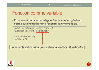 Fonction comme variable
• En scala et dans le paradigme fonctionnel en général,
nous pouvons utiliser une fonction comme variable.
scala> val valImpair = (n:Int) => 2*n + 1
valImpair: Int => Int = <function1>
scala> valImpair(10)
res3: Int = 21
La variable valImpair a pour valeur la fonction <function1>
datascience.km@gmail.comM. MICHRAFY 16
 