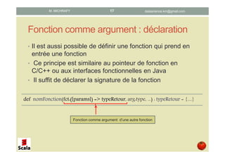 Fonction comme argument : déclaration
• Il est aussi possible de définir une fonction qui prend en
entrée une fonction
• Ce principe est similaire au pointeur de fonction en
C/C++ ou aux interfaces fonctionnelles en Java
• Il suffit de déclarer la signature de la fonction
defdefdefdef nomFonctionnomFonctionnomFonctionnomFonction(fctfctfctfct:([:([:([:([paramsparamsparamsparams]) =>]) =>]) =>]) => typeRetourtypeRetourtypeRetourtypeRetour, arg:type, ...) : typeRetourtypeRetourtypeRetourtypeRetour = {....}
Fonction comme argument d’une autre fonction
datascience.km@gmail.comM. MICHRAFY 17
 