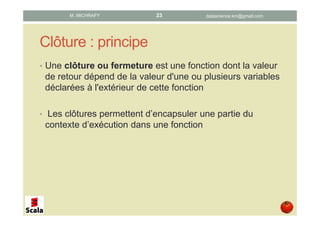 Clôture : principe
• Une clôture ou fermeture est une fonction dont la valeur
de retour dépend de la valeur d'une ou plusieurs variables
déclarées à l'extérieur de cette fonction
• Les clôtures permettent d’encapsuler une partie du
contexte d’exécution dans une fonction
datascience.km@gmail.comM. MICHRAFY 23
 