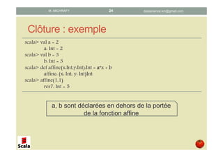 Clôture : exemple
scala> val a = 2
a: Int = 2
scala> val b = 3
b: Int = 3
scala> def affine(x:Int,y:Int):Int = aaaa*x + bbbb
affine: (x: Int, y: Int)Int
scala> affine(1,1)
res7: Int = 5
a, b sont déclarées en dehors de la portée
de la fonction affine
datascience.km@gmail.comM. MICHRAFY 24
 