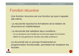 Fonction récursive
• Une fonction récursive est une fonction qui peut s’appeler
elle-même.
• La récursivité reproduit le formalisme de la relation de
récurrence en mathématique
• La récursivité doit satisfaire deux conditions :
• Un ou plusieurs cas d’arrêts qui ne font pas appel à la fonction
• Définir le cas général en fonction des états antérieurs
• La récursivité est un principe fondamental en
programmation fonctionnelle, permettant de remplacer les
boucles.
datascience.km@gmail.comM. MICHRAFY 26
 