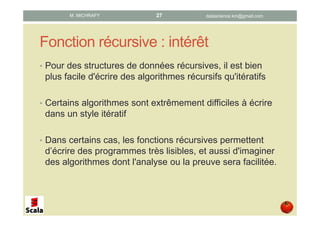 Fonction récursive : intérêt
• Pour des structures de données récursives, il est bien
plus facile d'écrire des algorithmes récursifs qu'itératifs
• Certains algorithmes sont extrêmement difficiles à écrire
dans un style itératif
• Dans certains cas, les fonctions récursives permettent
d’écrire des programmes très lisibles, et aussi de
concevoir des algorithmes dont l'analyse ou la preuve
sera facilitée.
datascience.km@gmail.comM. MICHRAFY 27
 