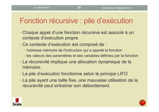 Fonction récursive : pile d’exécution
• Chaque appel d’une fonction récursive est associé à un
contexte d’exécution propre
• Ce contexte d’exécution est composé de :
• l'adresse mémoire de l'instruction qui a appelé la fonction
• les valeurs des paramètres et des variables définies par la fonction
• La récursivité implique une allocation dynamique de la
mémoire.
• La pile d’exécution fonctionne selon le principe LIFO
• La pile ayant une taille fixe, une mauvaise utilisation de la
récursivité peut entraîner son débordement.
datascience.km@gmail.comM. MICHRAFY 29
 