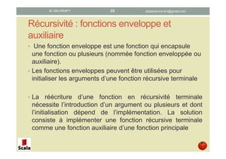 Récursivité : fonctions enveloppe et
auxiliaire
• Une fonction enveloppe est une fonction qui encapsule
une fonction ou plusieurs (nommée fonction enveloppée ou
auxiliaire).
• Les fonctions enveloppes peuvent être utilisées pour
initialiser les arguments d’une fonction récursive terminale
• La réécriture d’une fonction en récursivité terminale
nécessite l’introduction d’un argument ou plusieurs et dont
l’initialisation dépend de l’implémentation. La solution
consiste à implémenter une fonction récursive terminale
comme une fonction auxiliaire d’une fonction principale
datascience.km@gmail.comM. MICHRAFY 33
 