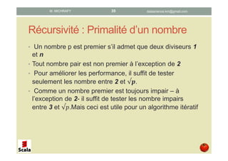 Récursivité : Primalité d’un nombre
• Un nombre p est premier s’il admet que deux diviseurs 1
et n
• Tout nombre pair est non premier à l’exception de 2
• Pour améliorer les performance, il suffit de tester
seulement les nombre entre 2 et √ .
• Comme un nombre premier est toujours impair – à
l’exception de 2- il suffit de tester les nombre impairs
entre 3 et √ .Mais ceci est utile pour un algorithme itératif
datascience.km@gmail.comM. MICHRAFY 35
 