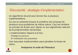 Récursivité : stratégie d’implémentation
• Un algorithme récursif peut donner lieu à plusieurs
implémentations.
• Ce cas se présente lorsque le problème est composé de
plusieurs sous-problèmes de même nature. Ceci est similaire
au principe de diviser pour régner ou aux algorithmes relevant
de la programmation dynamique.
• L’implémentation dépend à la fois de la :
• La Stratégie du parcours ou de construction
• L’initialisation des paramètres
• Une mauvaise implémentation peut pénaliser le temps de
calcul.
Analysons la suite de Fibonacci
datascience.km@gmail.comM. MICHRAFY 39
 