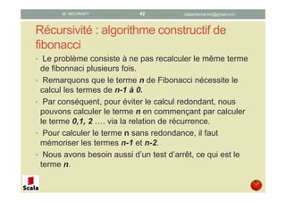 Récursivité : algorithme constructif de
fibonacci
• Le problème consiste à ne pas recalculer le même terme
de fibonnaci plusieurs fois.
• Remarquons que le terme n de Fibonacci nécessite le
calcul des termes de n-1 à 0.
• Par conséquent, pour éviter le calcul redondant, nous
pouvons calculer le terme n en commençant par calculer
le terme 0,1, 2 …. via la relation de récurrence.
• Pour calculer le terme n sans redondance, il faut
mémoriser les termes n-1 et n-2.
• Nous avons besoin aussi d’un test d’arrêt, ce qui est le
terme n.
datascience.km@gmail.comM. MICHRAFY 42
 