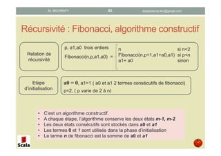 Récursivité : Fibonacci, algorithme constructif
p, a1,a0 trois entiers
Fibonacci(n,p,a1,a0) =
n si n<2
Fibonacci(n,p+1,a1+a0,a1) si p<n
a1+ a0 sinon
a0 = 0, a1=1 ( a0 et a1 2 termes consécutifs de fibonacci)
p=2, ( p varie de 2 à n)
Relation de
récursivité
Etape
d’initialisation
• C’est un algorithme constructif.
• A chaque étape, l’algorithme conserve les deux états m-1, m-2
• Les deux états consécutifs sont stockés dans a0 et a1
• Les termes 0 et 1 sont utilisés dans la phase d’initialisation
• Le terme n de Fibonacci est la somme de a0 et a1
datascience.km@gmail.comM. MICHRAFY 43
 