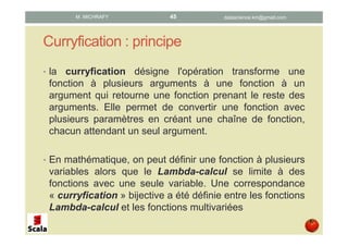 Curryfication : principe
• La curryfication désigne l'opération transforme une
fonction à plusieurs arguments à une fonction à un
argument qui retourne une fonction prenant le reste des
arguments. Elle permet de convertir une fonction avec
plusieurs paramètres en créant une chaîne de fonction,
chacun attendant un seul argument.
• En mathématique, on peut définir une fonction à plusieurs
variables alors que le Lambda-calcul se limite à des
fonctions avec une seule variable. Une correspondance
« curryfication » bijective a été définie entre les fonctions
Lambda-calcul et les fonctions multivariées
datascience.km@gmail.comM. MICHRAFY 45
 