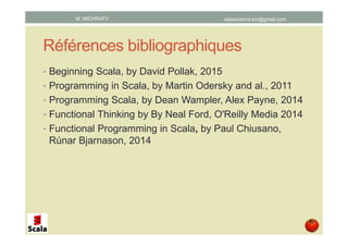 Références bibliographiques
• Beginning Scala, par David Pollak, 2015
• Programming in Scala, par Martin Odersky and al., 2011
• Programming Scala, par Dean Wampler, Alex Payne, 2014
• Functional Thinking par Neal Ford, 2014
• Functional Programming in Scala, par Paul Chiusano,
Rúnar Bjarnason, 2014
datascience.km@gmail.comM. MICHRAFY
 