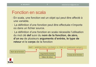 Fonction en scala
• En scala, une fonction est un objet qui peut être affecté à
une variable.
• La définition d’une fonction peut être effectuée n’importe
où dans un fichier source.
• La définition d’une fonction en scala nécessite l’utilisation
du mot clé def suivi du nom de la fonction, de zéro,
d’un ou de plusieurs arguments d’entrée, le type de
retour et le corps de la fonction
def add(x:Int, y:Int) : Int = {return x+y;}
Nom de la fonction
Arguments d’entrée
Valeur de retour
Corps de la fonction
datascience.km@gmail.comM. MICHRAFY 7
 