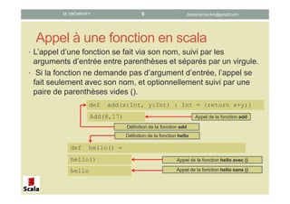 Appel à une fonction en scala
• L’appel d’une fonction se fait via son nom, suivi par les
arguments d’entrée entre parenthèses et séparés par un virgule.
• Si la fonction ne demande pas d’argument d’entrée, l’appel se
fait seulement avec son nom, et optionnellement suivi par une
paire de parenthèses vides ().
def add(x:Int, y:Int) : Int = {return x+y;}
Add(8,17) Appel de la fonction add
Définition de la fonction add
def hello() =
hello()
hello
Définition de la fonction hello
Appel de la fonction hello avec ()
Appel de la fonction hello sans ()
datascience.km@gmail.comM. MICHRAFY 8
 