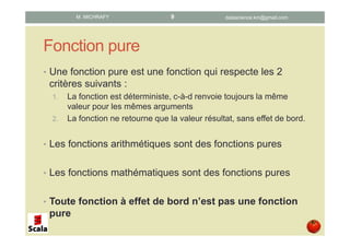 Fonction pure
• Une fonction pure est une fonction qui respecte les 2
critères suivants :
1. La fonction est déterministe, c-à-d renvoie toujours la même
valeur pour les mêmes arguments
2. La fonction ne retourne que la valeur résultat, sans effet de bord.
• Les fonctions arithmétiques sont des fonctions pures
• Les fonctions mathématiques sont des fonctions pures
• Toute fonction à effet de bord n’est pas une fonction
pure
datascience.km@gmail.comM. MICHRAFY 9
 