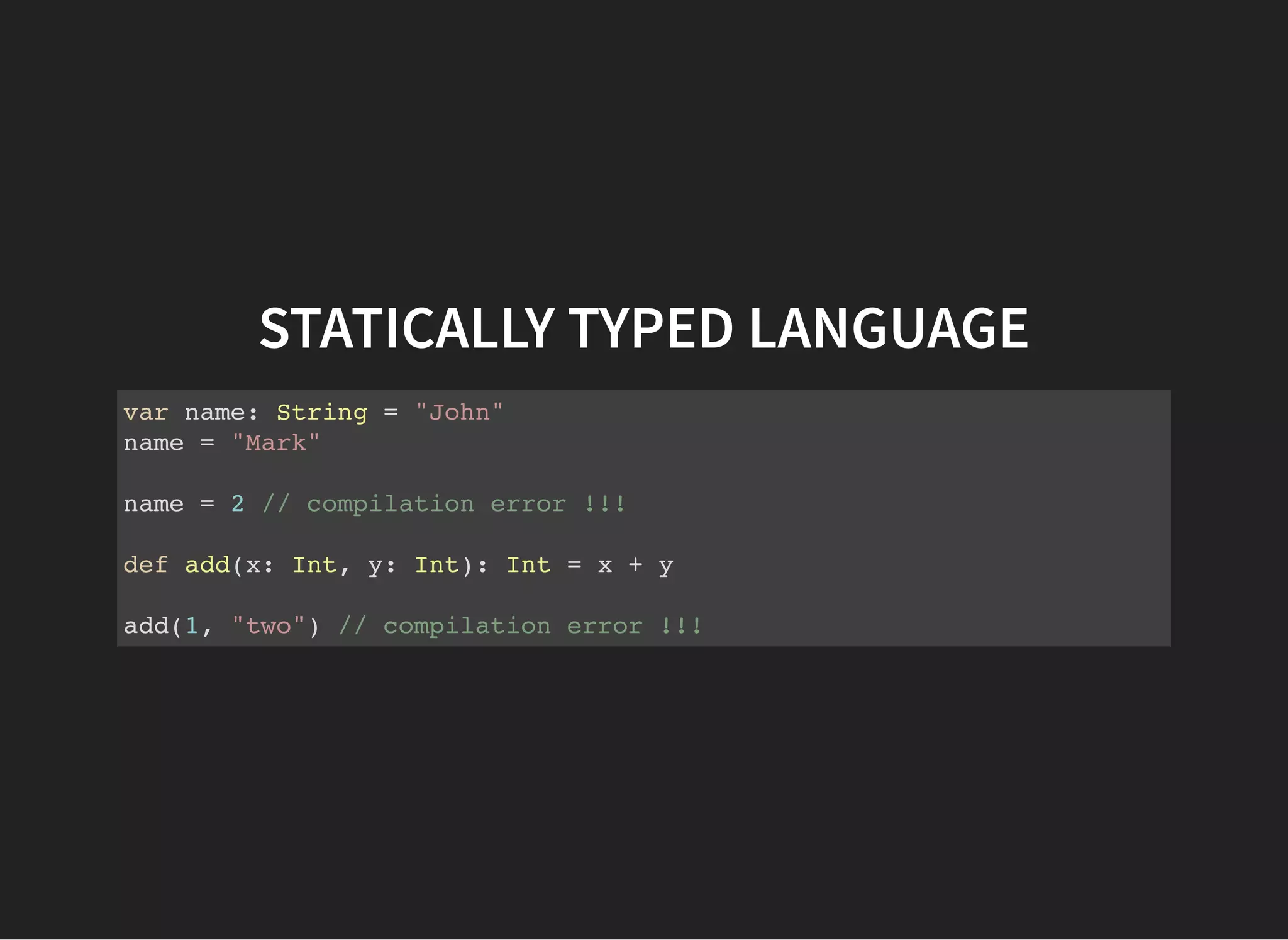 STATICALLY TYPED LANGUAGE
var name: String = "John"
name = "Mark"
name = 2 // compilation error !!!
def add(x: Int, y: Int): Int = x + y
add(1, "two") // compilation error !!!
 