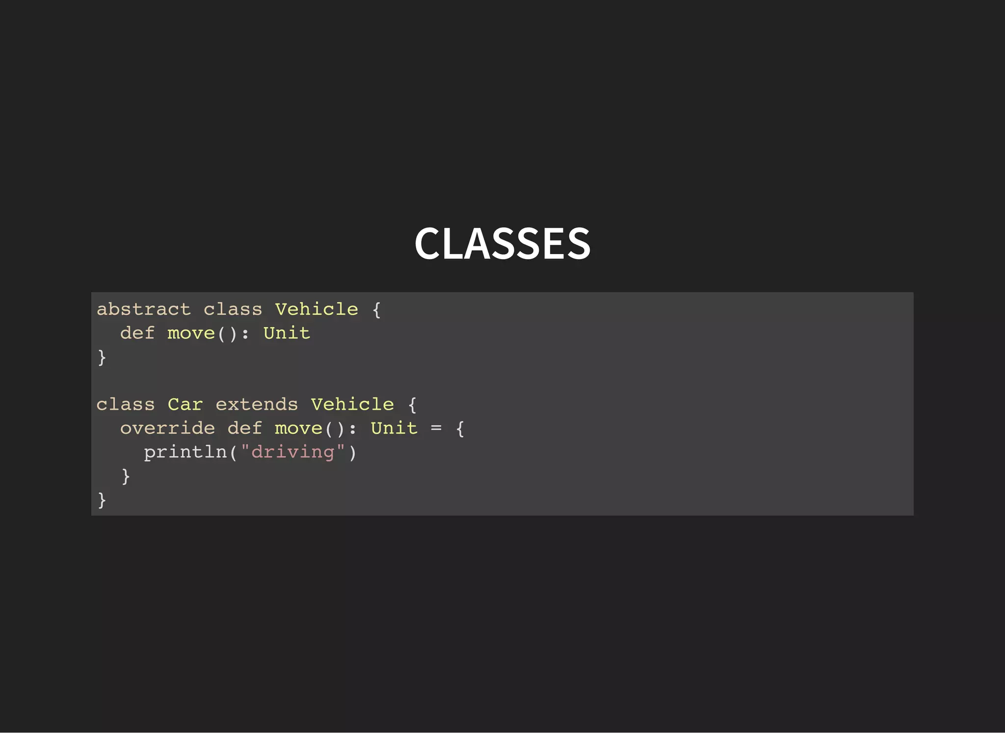 CLASSES
abstract class Vehicle {
def move(): Unit
}
class Car extends Vehicle {
override def move(): Unit = {
println("driving")
}
}
 