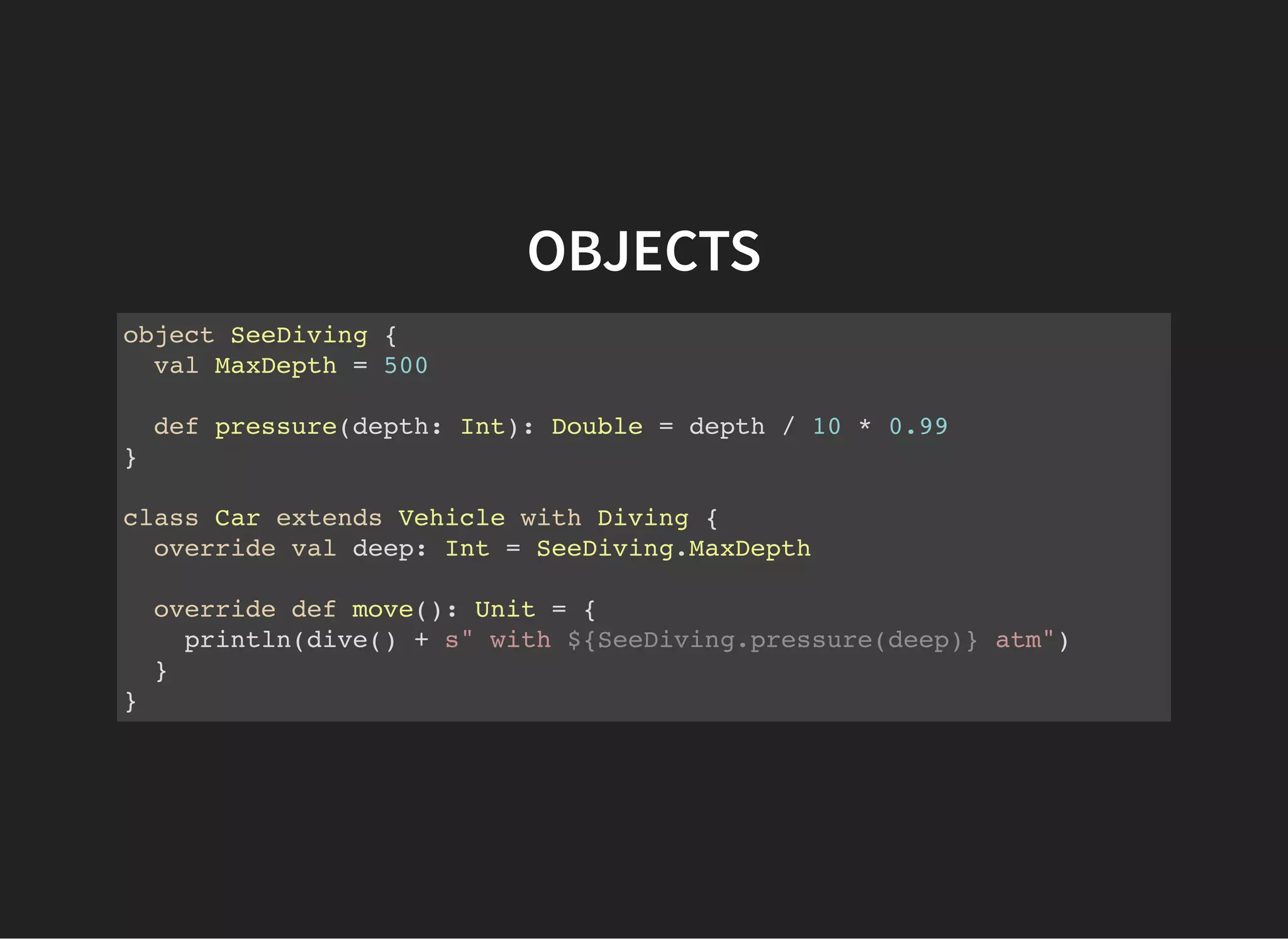 OBJECTS
object SeeDiving {
val MaxDepth = 500
def pressure(depth: Int): Double = depth / 10 * 0.99
}
class Car extends Vehicle with Diving {
override val deep: Int = SeeDiving.MaxDepth
override def move(): Unit = {
println(dive() + s" with ${SeeDiving.pressure(deep)} atm")
}
}
 