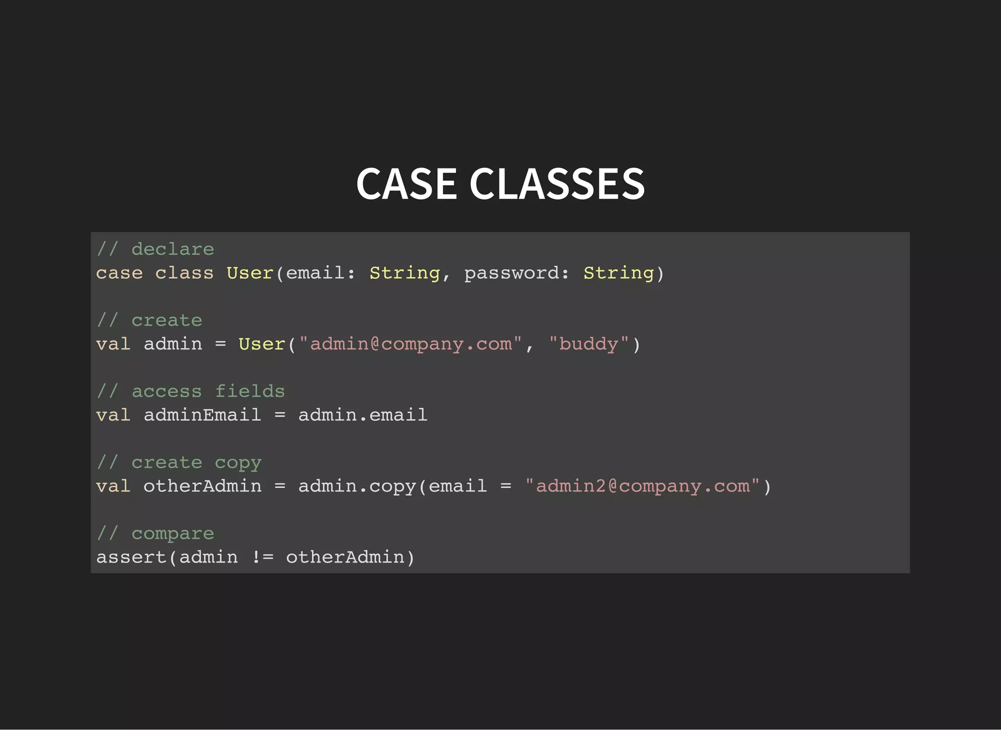 CASE CLASSES
// declare
case class User(email: String, password: String)
// create
val admin = User("admin@company.com", "buddy")
// access fields
val adminEmail = admin.email
// create copy
val otherAdmin = admin.copy(email = "admin2@company.com")
// compare
assert(admin != otherAdmin)
 