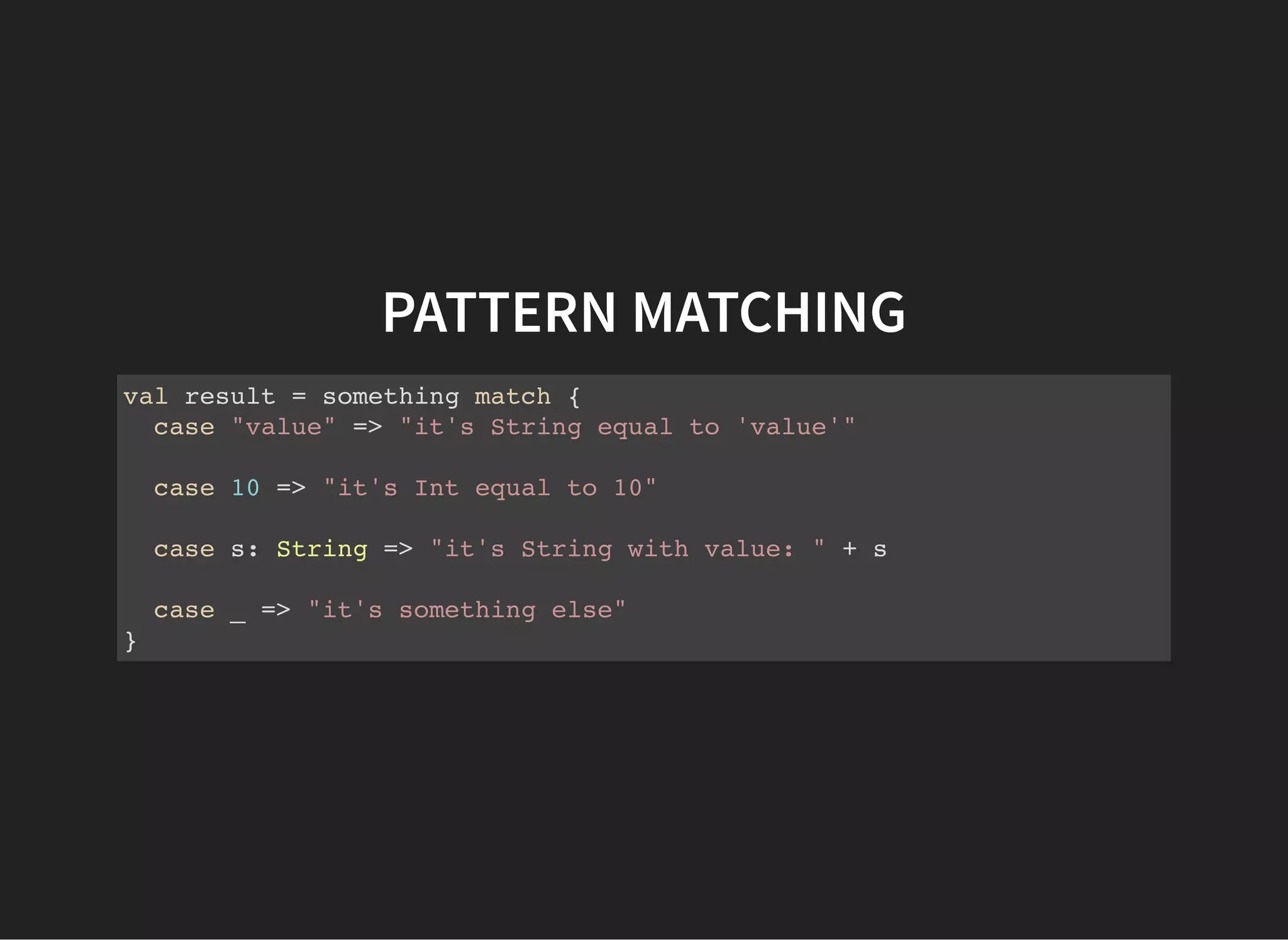 PATTERN MATCHING
val result = something match {
case "value" => "it's String equal to 'value'"
case 10 => "it's Int equal to 10"
case s: String => "it's String with value: " + s
case _ => "it's something else"
}
 