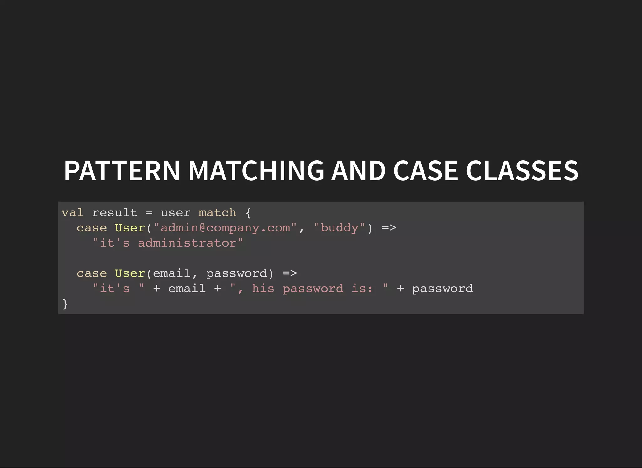 PATTERN MATCHING AND CASE CLASSES
val result = user match {
case User("admin@company.com", "buddy") =>
"it's administrator"
case User(email, password) =>
"it's " + email + ", his password is: " + password
}
 
