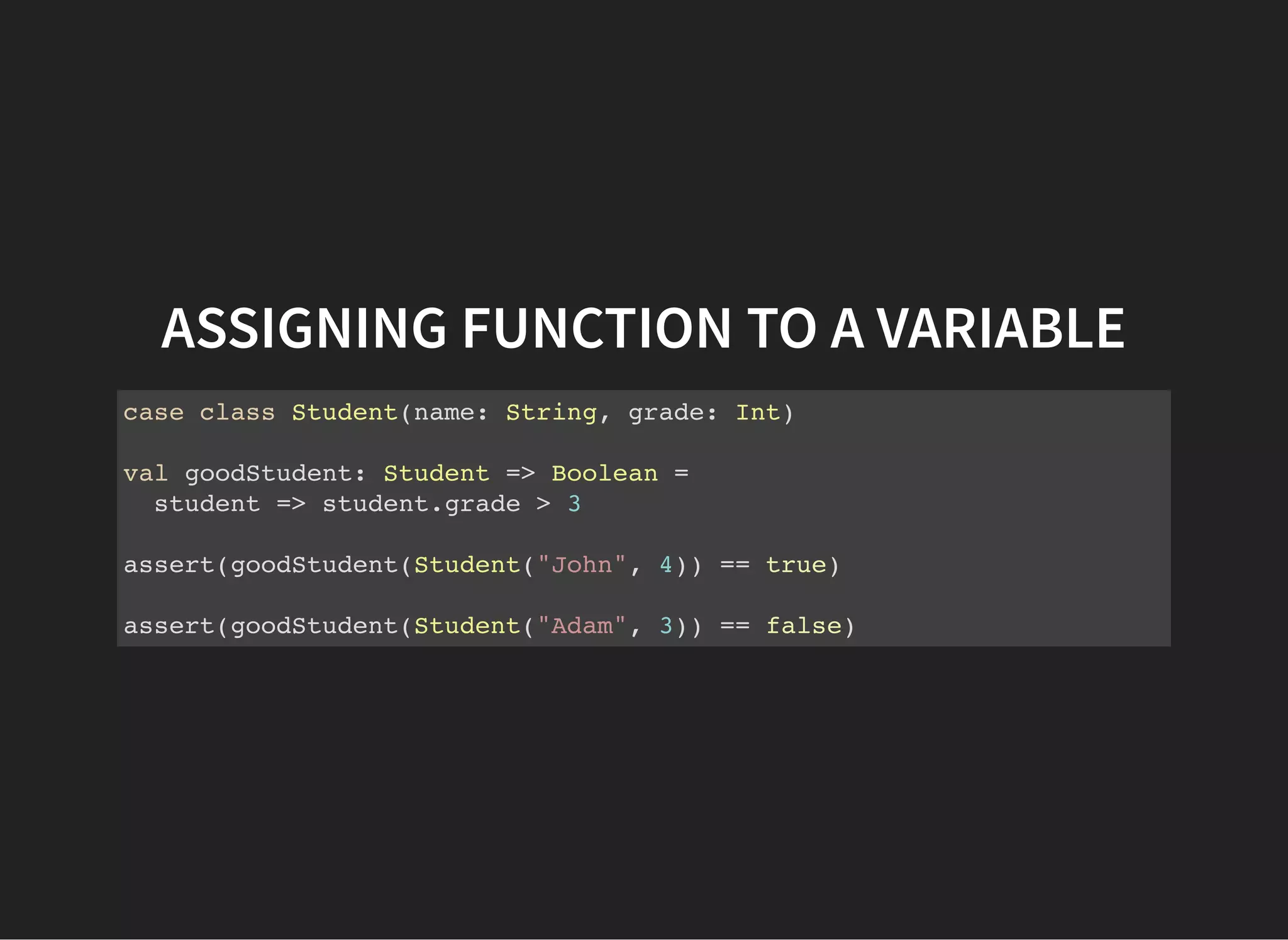 ASSIGNING FUNCTION TO A VARIABLE
case class Student(name: String, grade: Int)
val goodStudent: Student => Boolean =
student => student.grade > 3
assert(goodStudent(Student("John", 4)) == true)
assert(goodStudent(Student("Adam", 3)) == false)
 