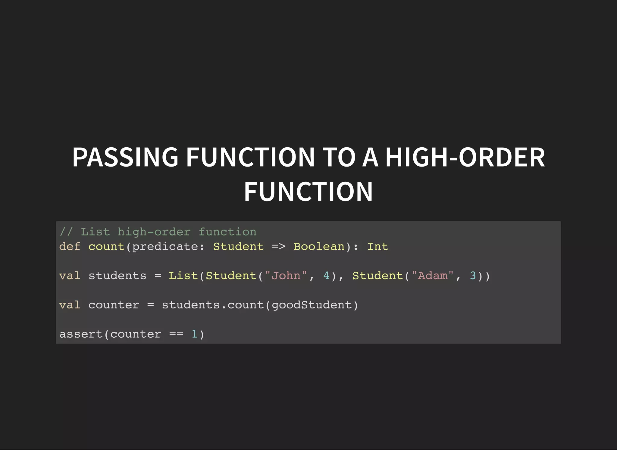 PASSING FUNCTION TO A HIGH-ORDER
FUNCTION
// List high-order function
def count(predicate: Student => Boolean): Int
val students = List(Student("John", 4), Student("Adam", 3))
val counter = students.count(goodStudent)
assert(counter == 1)
 