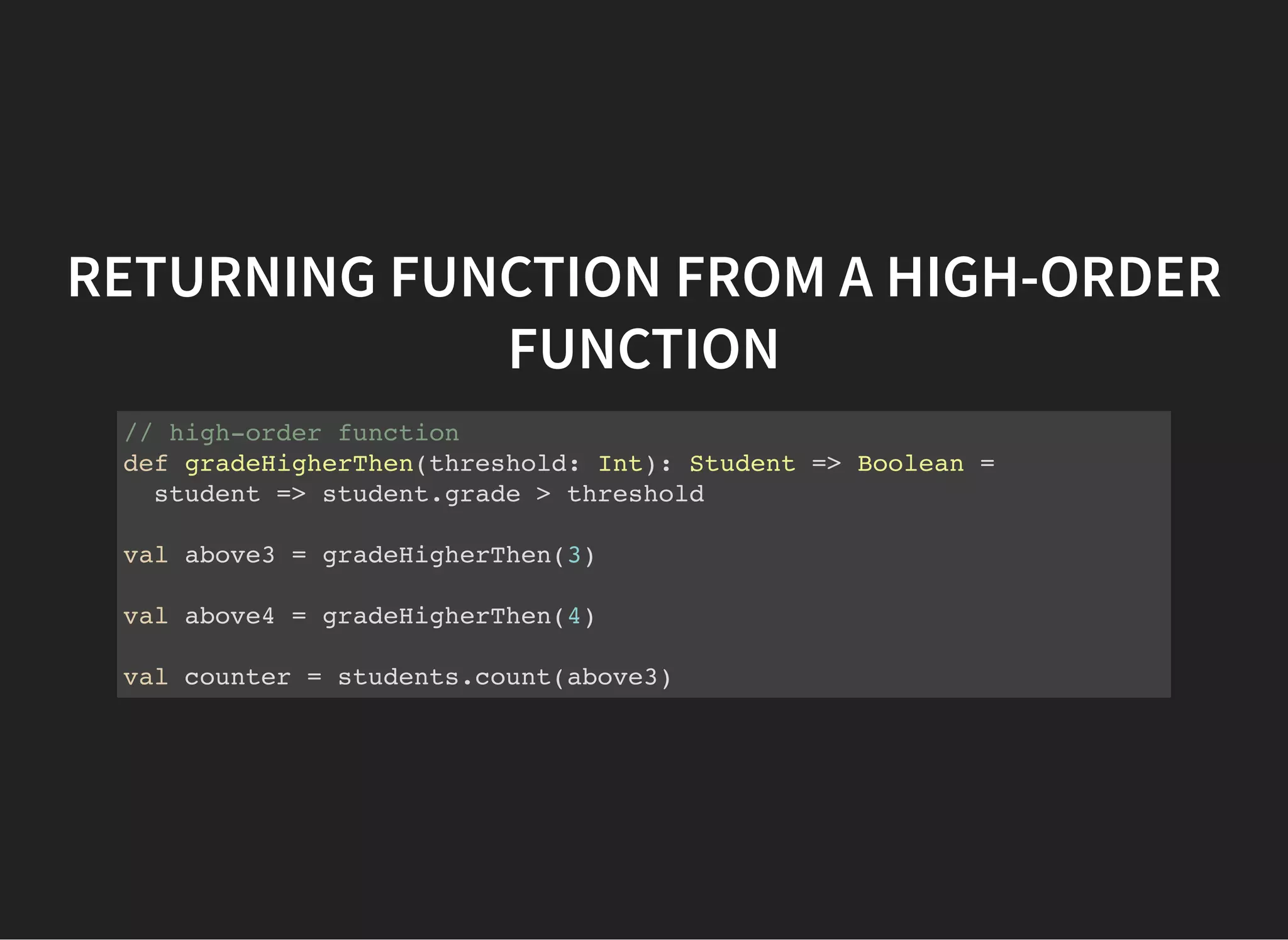 RETURNING FUNCTION FROM A HIGH-ORDER
FUNCTION
// high-order function
def gradeHigherThen(threshold: Int): Student => Boolean =
student => student.grade > threshold
val above3 = gradeHigherThen(3)
val above4 = gradeHigherThen(4)
val counter = students.count(above3)
 