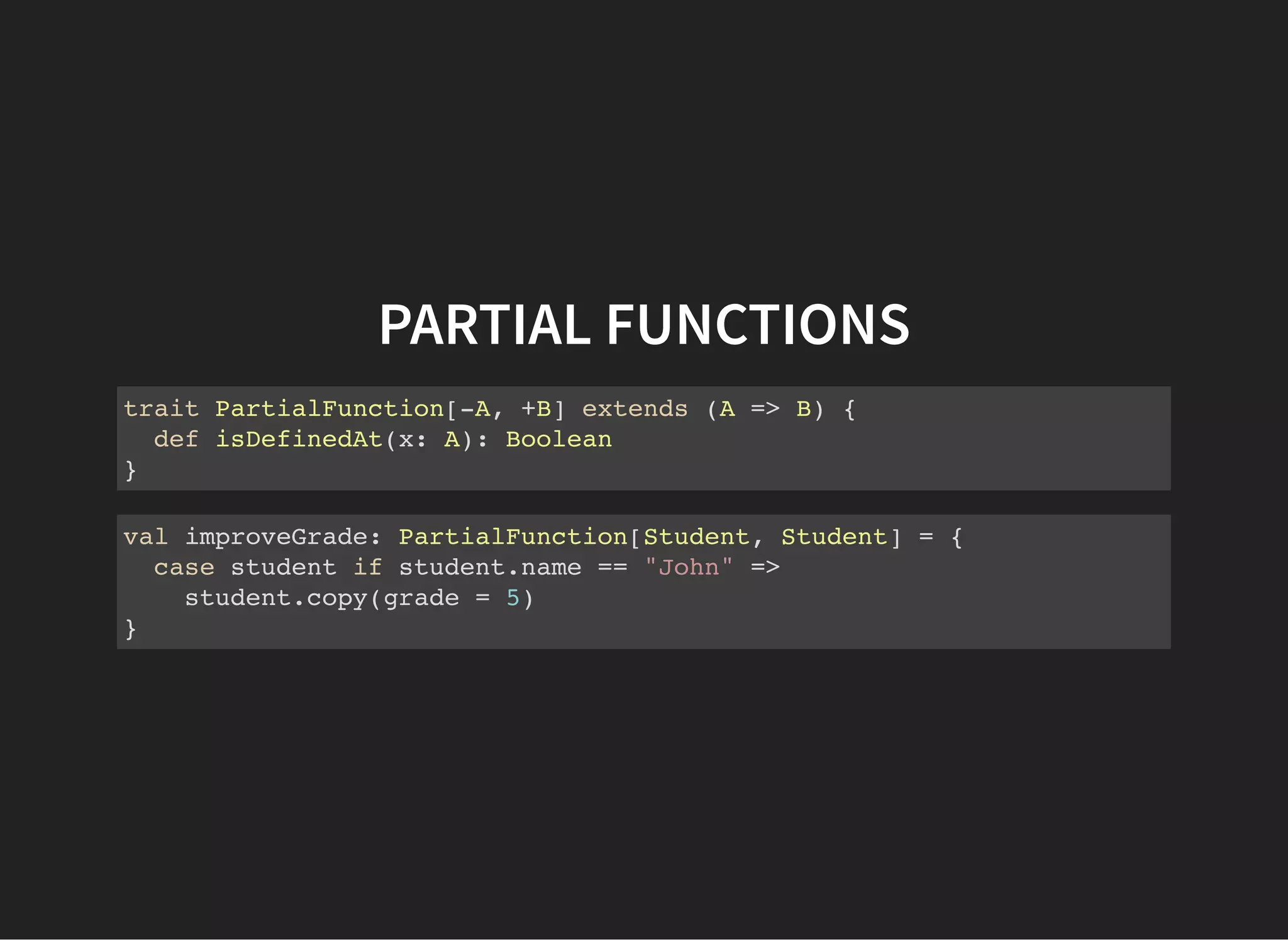 PARTIAL FUNCTIONS
trait PartialFunction[-A, +B] extends (A => B) {
def isDefinedAt(x: A): Boolean
}
val improveGrade: PartialFunction[Student, Student] = {
case student if student.name == "John" =>
student.copy(grade = 5)
}
 