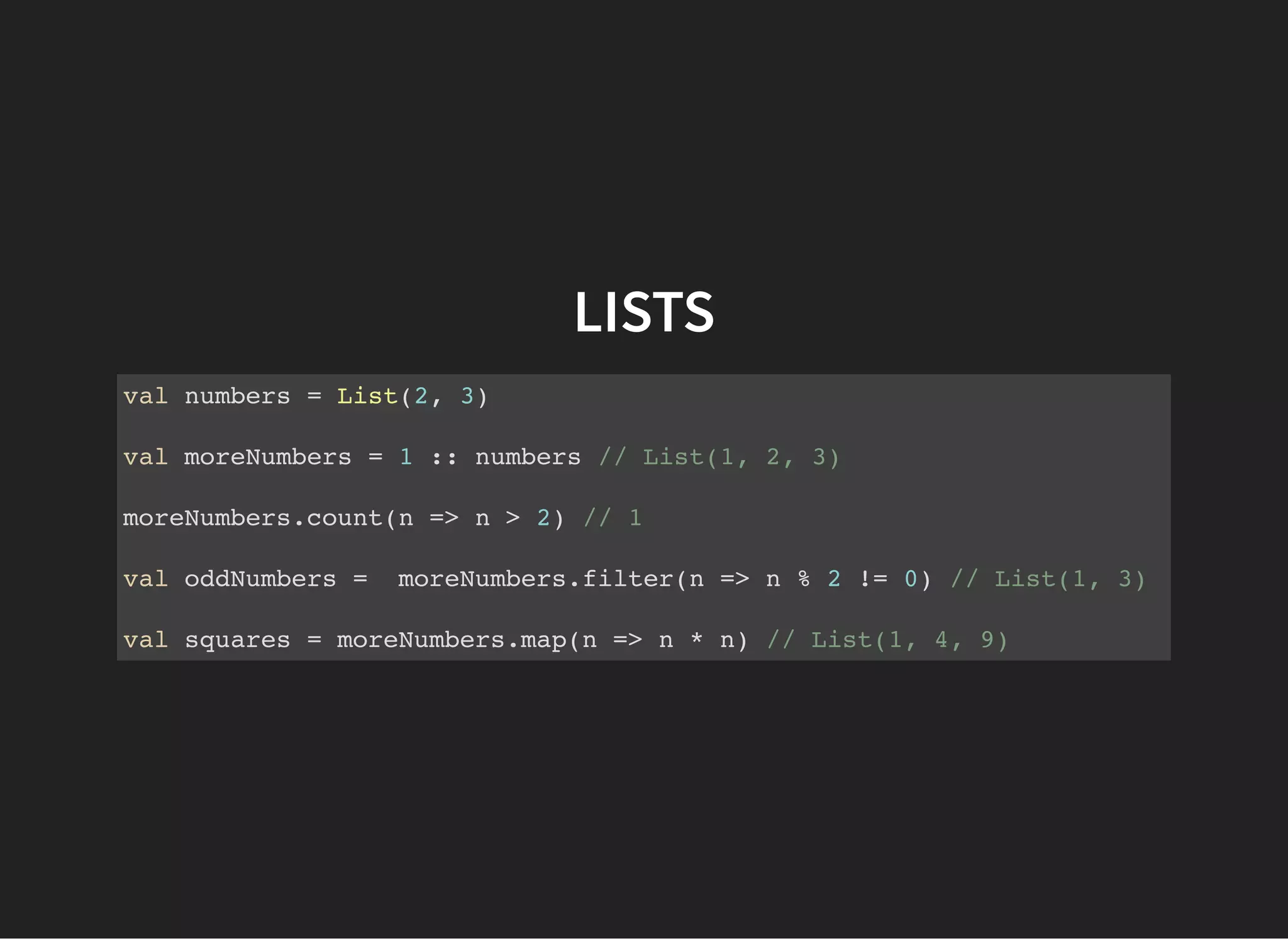 LISTS
val numbers = List(2, 3)
val moreNumbers = 1 :: numbers // List(1, 2, 3)
moreNumbers.count(n => n > 2) // 1
val oddNumbers = moreNumbers.filter(n => n % 2 != 0) // List(1, 3)
val squares = moreNumbers.map(n => n * n) // List(1, 4, 9)
 