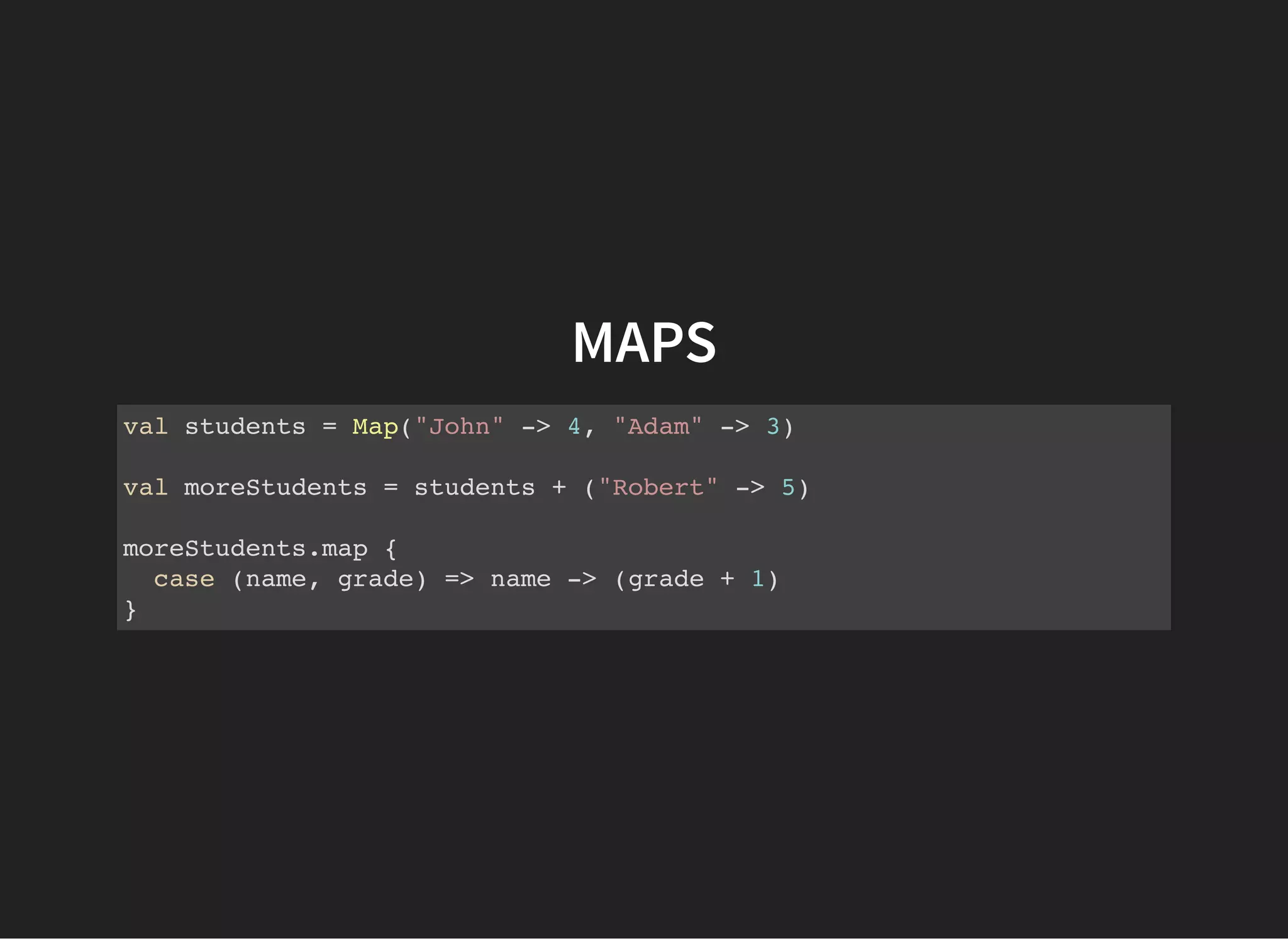 MAPS
val students = Map("John" -> 4, "Adam" -> 3)
val moreStudents = students + ("Robert" -> 5)
moreStudents.map {
case (name, grade) => name -> (grade + 1)
}
 