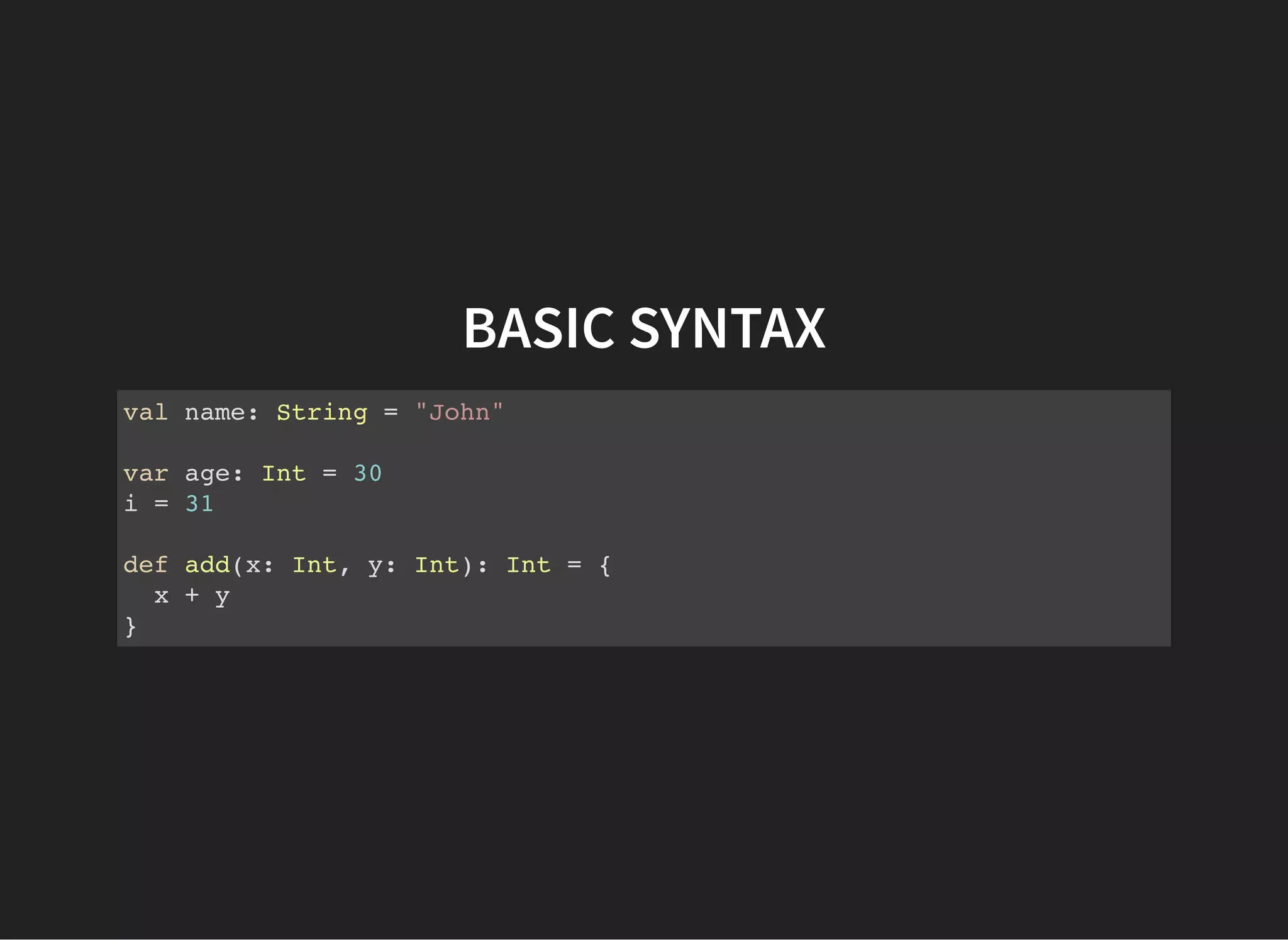 BASIC SYNTAX
val name: String = "John"
var age: Int = 30
i = 31
def add(x: Int, y: Int): Int = {
x + y
}
 