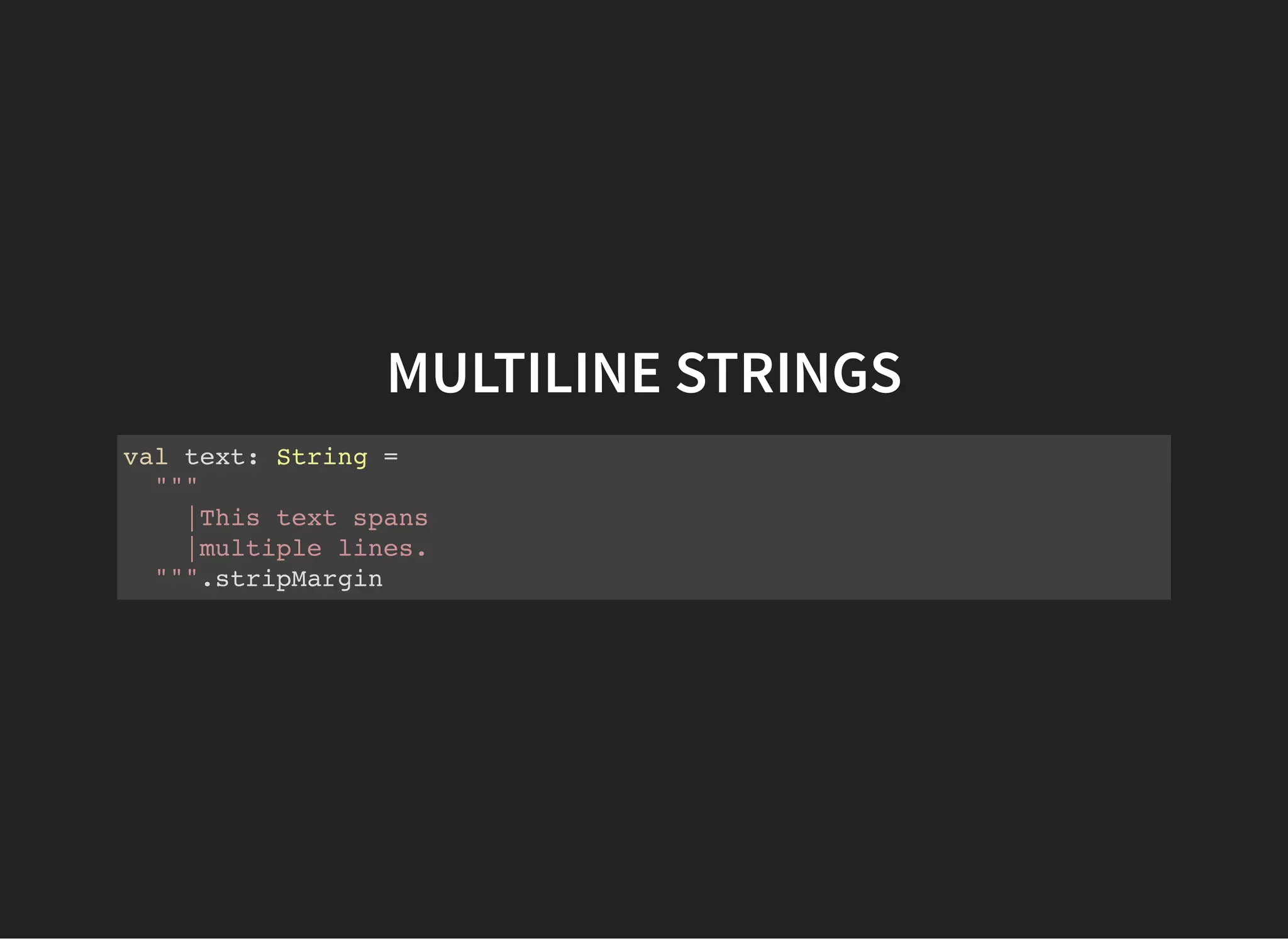 MULTILINE STRINGS
val text: String =
"""
|This text spans
|multiple lines.
""".stripMargin
 