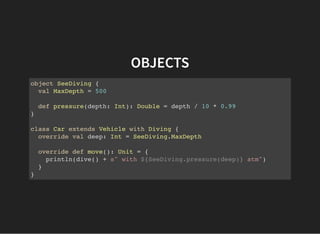 OBJECTS
object SeeDiving {
val MaxDepth = 500
def pressure(depth: Int): Double = depth / 10 * 0.99
}
class Car extends Vehicle with Diving {
override val deep: Int = SeeDiving.MaxDepth
override def move(): Unit = {
println(dive() + s" with ${SeeDiving.pressure(deep)} atm")
}
}
 