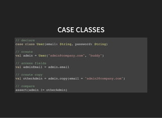 CASE CLASSES
// declare
case class User(email: String, password: String)
// create
val admin = User("admin@company.com", "buddy")
// access fields
val adminEmail = admin.email
// create copy
val otherAdmin = admin.copy(email = "admin2@company.com")
// compare
assert(admin != otherAdmin)
 