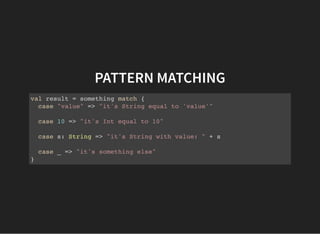 PATTERN MATCHING
val result = something match {
case "value" => "it's String equal to 'value'"
case 10 => "it's Int equal to 10"
case s: String => "it's String with value: " + s
case _ => "it's something else"
}
 