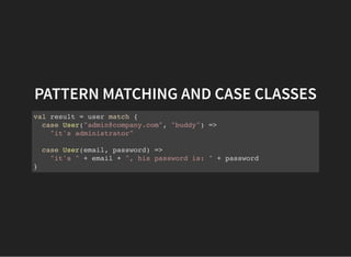 PATTERN MATCHING AND CASE CLASSES
val result = user match {
case User("admin@company.com", "buddy") =>
"it's administrator"
case User(email, password) =>
"it's " + email + ", his password is: " + password
}
 