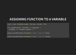 ASSIGNING FUNCTION TO A VARIABLE
case class Student(name: String, grade: Int)
val goodStudent: Student => Boolean =
student => student.grade > 3
assert(goodStudent(Student("John", 4)) == true)
assert(goodStudent(Student("Adam", 3)) == false)
 