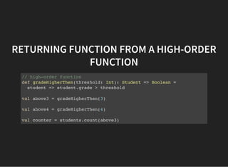 RETURNING FUNCTION FROM A HIGH-ORDER
FUNCTION
// high-order function
def gradeHigherThen(threshold: Int): Student => Boolean =
student => student.grade > threshold
val above3 = gradeHigherThen(3)
val above4 = gradeHigherThen(4)
val counter = students.count(above3)
 