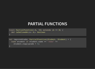 PARTIAL FUNCTIONS
trait PartialFunction[-A, +B] extends (A => B) {
def isDefinedAt(x: A): Boolean
}
val improveGrade: PartialFunction[Student, Student] = {
case student if student.name == "John" =>
student.copy(grade = 5)
}
 