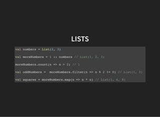 LISTS
val numbers = List(2, 3)
val moreNumbers = 1 :: numbers // List(1, 2, 3)
moreNumbers.count(n => n > 2) // 1
val oddNumbers = moreNumbers.filter(n => n % 2 != 0) // List(1, 3)
val squares = moreNumbers.map(n => n * n) // List(1, 4, 9)
 