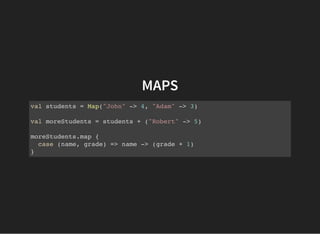 MAPS
val students = Map("John" -> 4, "Adam" -> 3)
val moreStudents = students + ("Robert" -> 5)
moreStudents.map {
case (name, grade) => name -> (grade + 1)
}
 