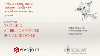 Scala SWAT
Artur Bańkowski
artur@evojam.com
@abankowski
TACKLING
A 1 BILLION MEMBER
SOCIAL NETWORK
This is a story about
our participation in
one of our customer’s
project
1
 
