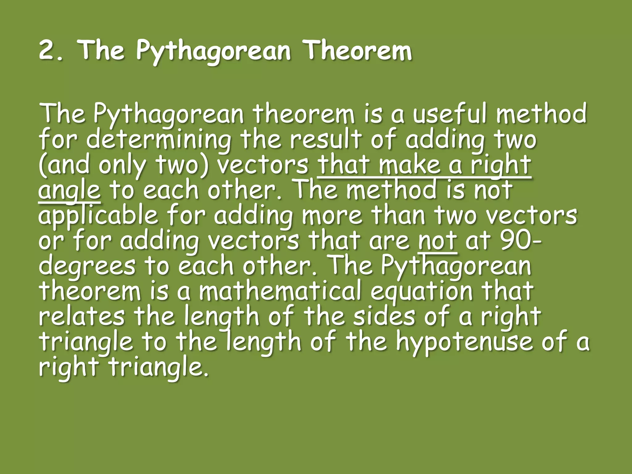 2. The Pythagorean Theorem
The Pythagorean theorem is a useful method
for determining the result of adding two
(and only two) vectors that make a right
angle to each other. The method is not
applicable for adding more than two vectors
or for adding vectors that are not at 90-
degrees to each other. The Pythagorean
theorem is a mathematical equation that
relates the length of the sides of a right
triangle to the length of the hypotenuse of a
right triangle.
 