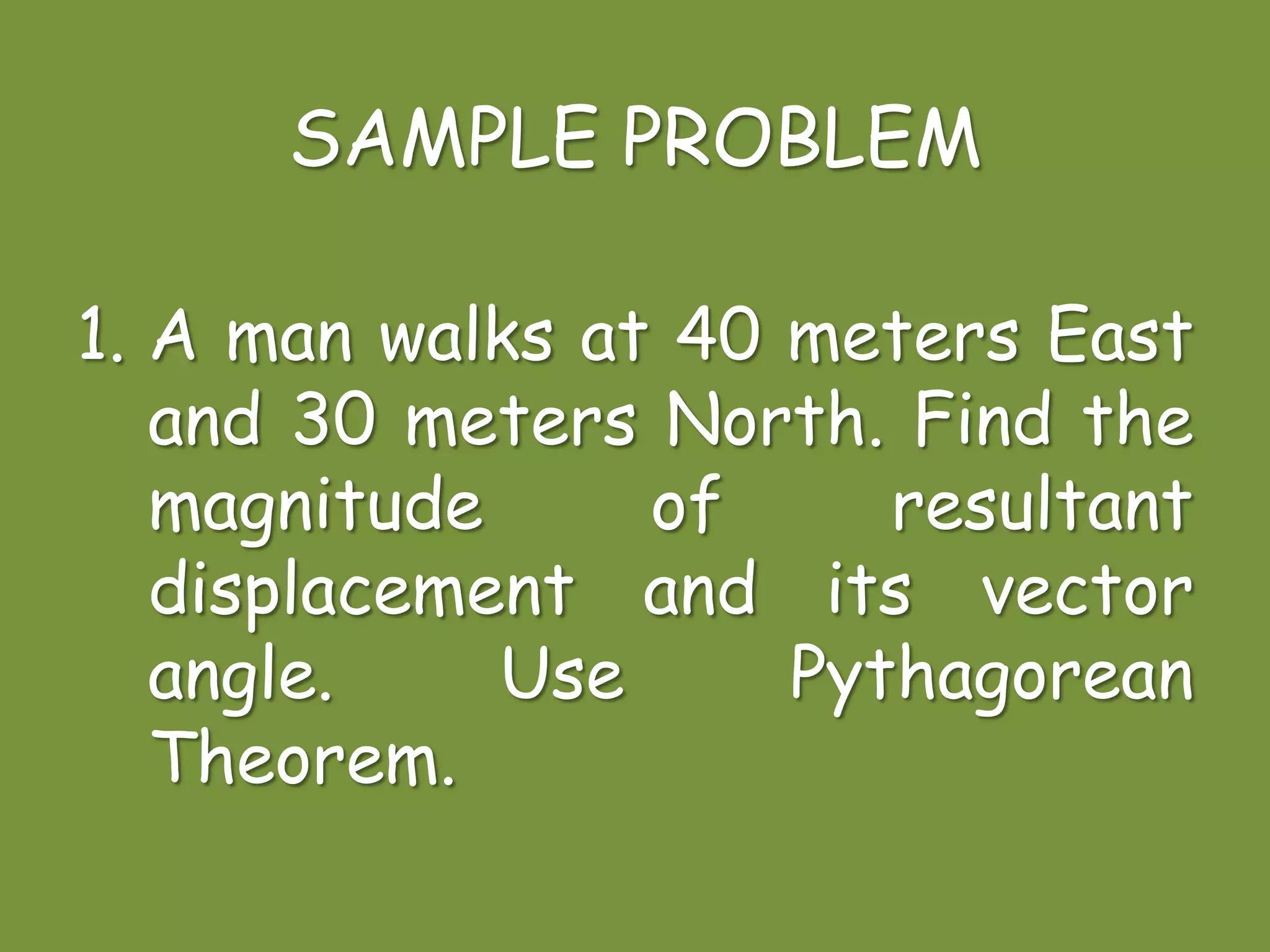 SAMPLE PROBLEM
1. A man walks at 40 meters East
and 30 meters North. Find the
magnitude of resultant
displacement and its vector
angle. Use Pythagorean
Theorem.
 