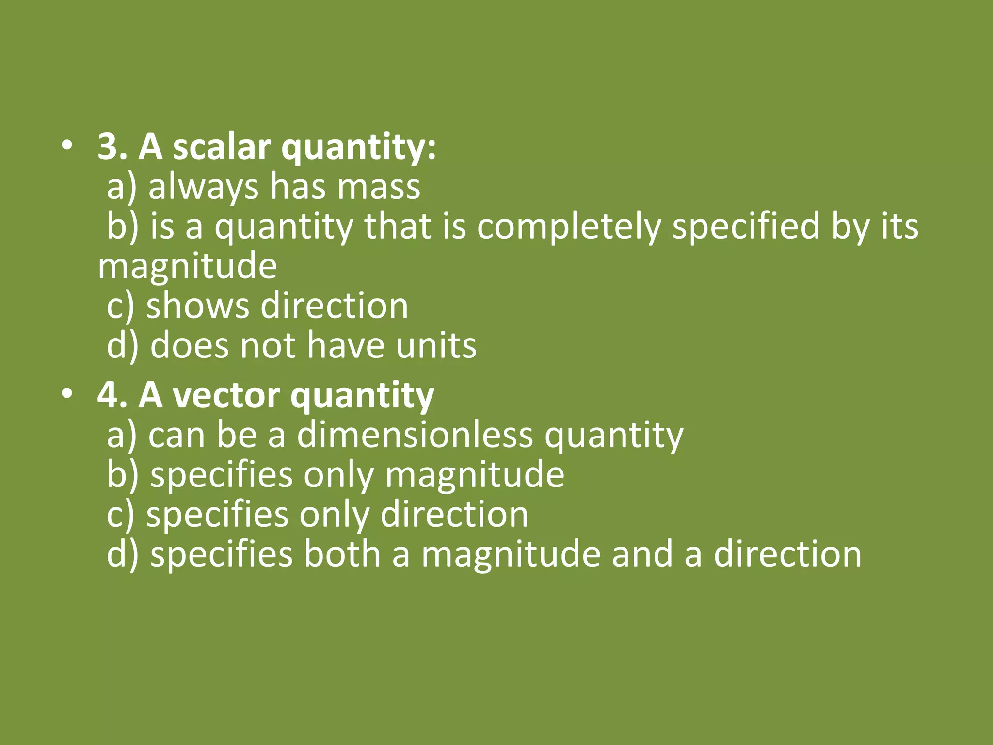 • 3. A scalar quantity:
a) always has mass
b) is a quantity that is completely specified by its
magnitude
c) shows direction
d) does not have units
• 4. A vector quantity
a) can be a dimensionless quantity
b) specifies only magnitude
c) specifies only direction
d) specifies both a magnitude and a direction
 