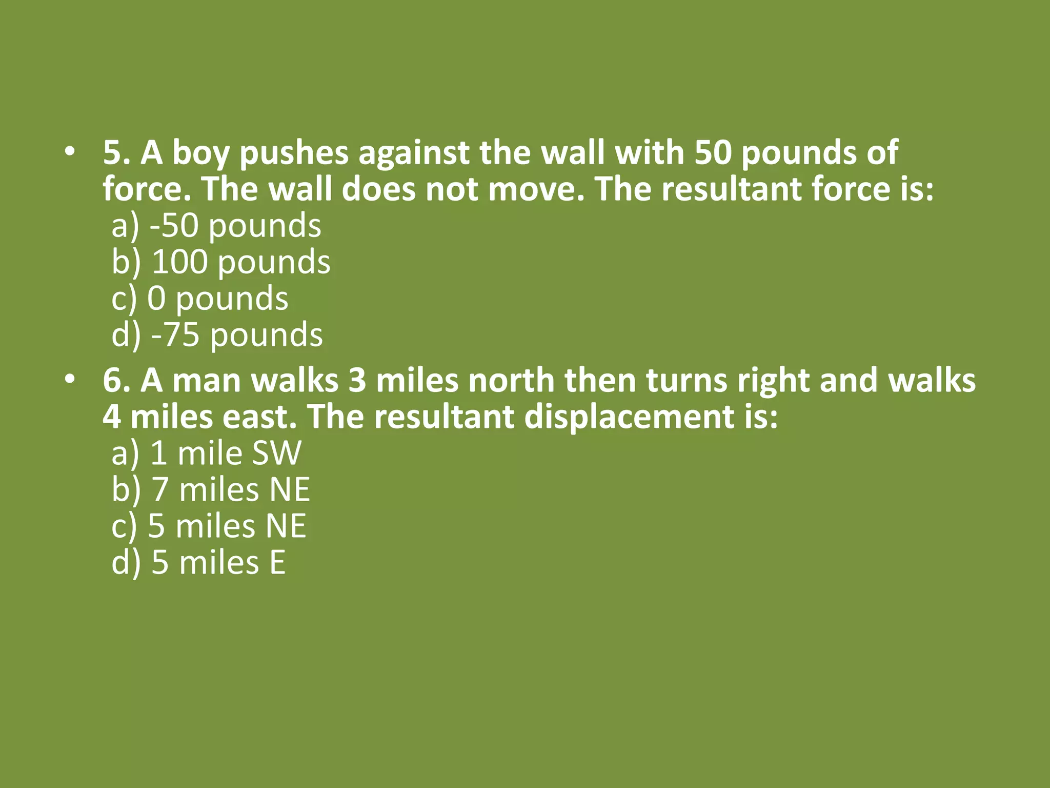 • 5. A boy pushes against the wall with 50 pounds of
force. The wall does not move. The resultant force is:
a) -50 pounds
b) 100 pounds
c) 0 pounds
d) -75 pounds
• 6. A man walks 3 miles north then turns right and walks
4 miles east. The resultant displacement is:
a) 1 mile SW
b) 7 miles NE
c) 5 miles NE
d) 5 miles E
 