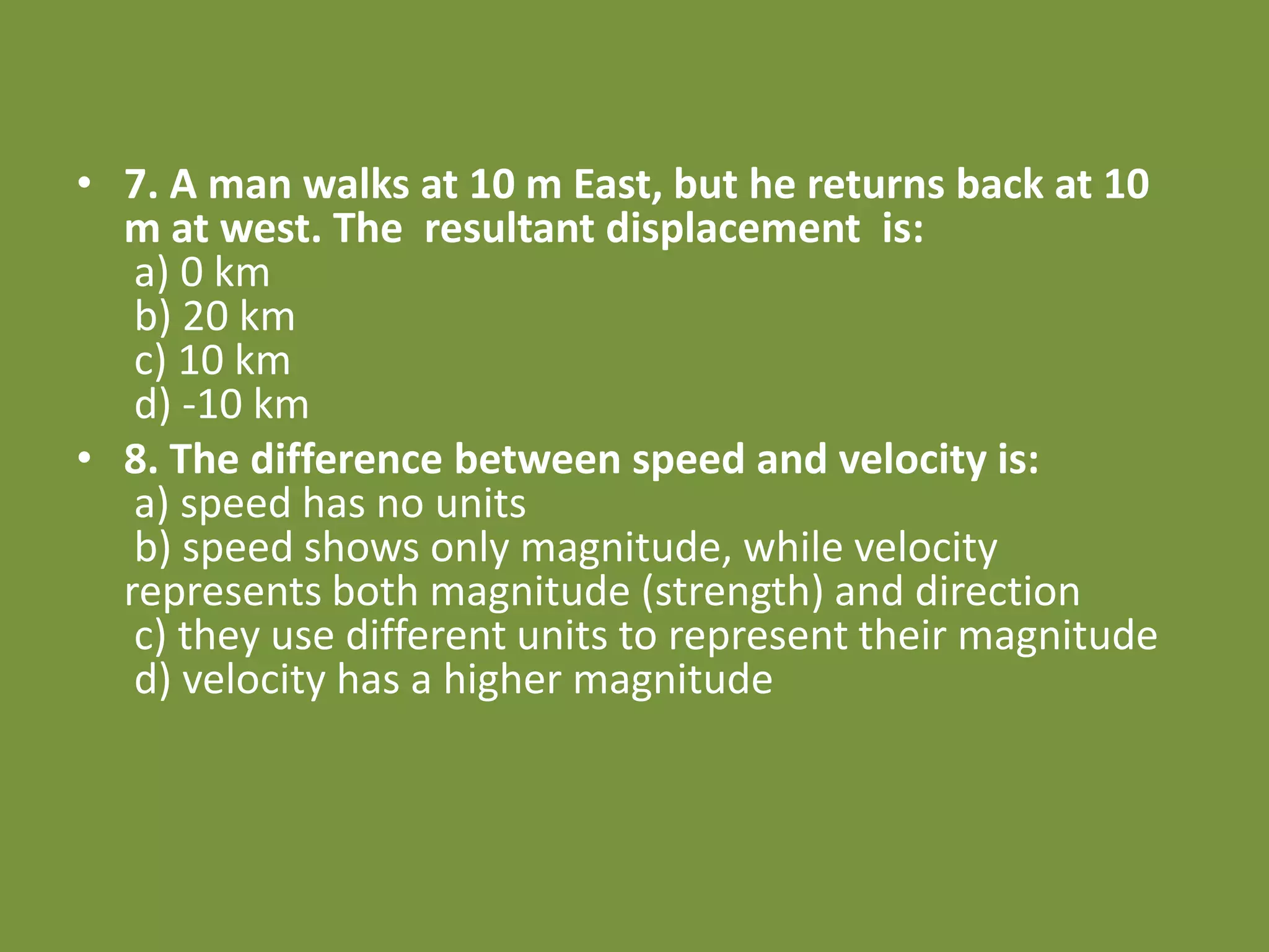 • 7. A man walks at 10 m East, but he returns back at 10
m at west. The resultant displacement is:
a) 0 km
b) 20 km
c) 10 km
d) -10 km
• 8. The difference between speed and velocity is:
a) speed has no units
b) speed shows only magnitude, while velocity
represents both magnitude (strength) and direction
c) they use different units to represent their magnitude
d) velocity has a higher magnitude
 