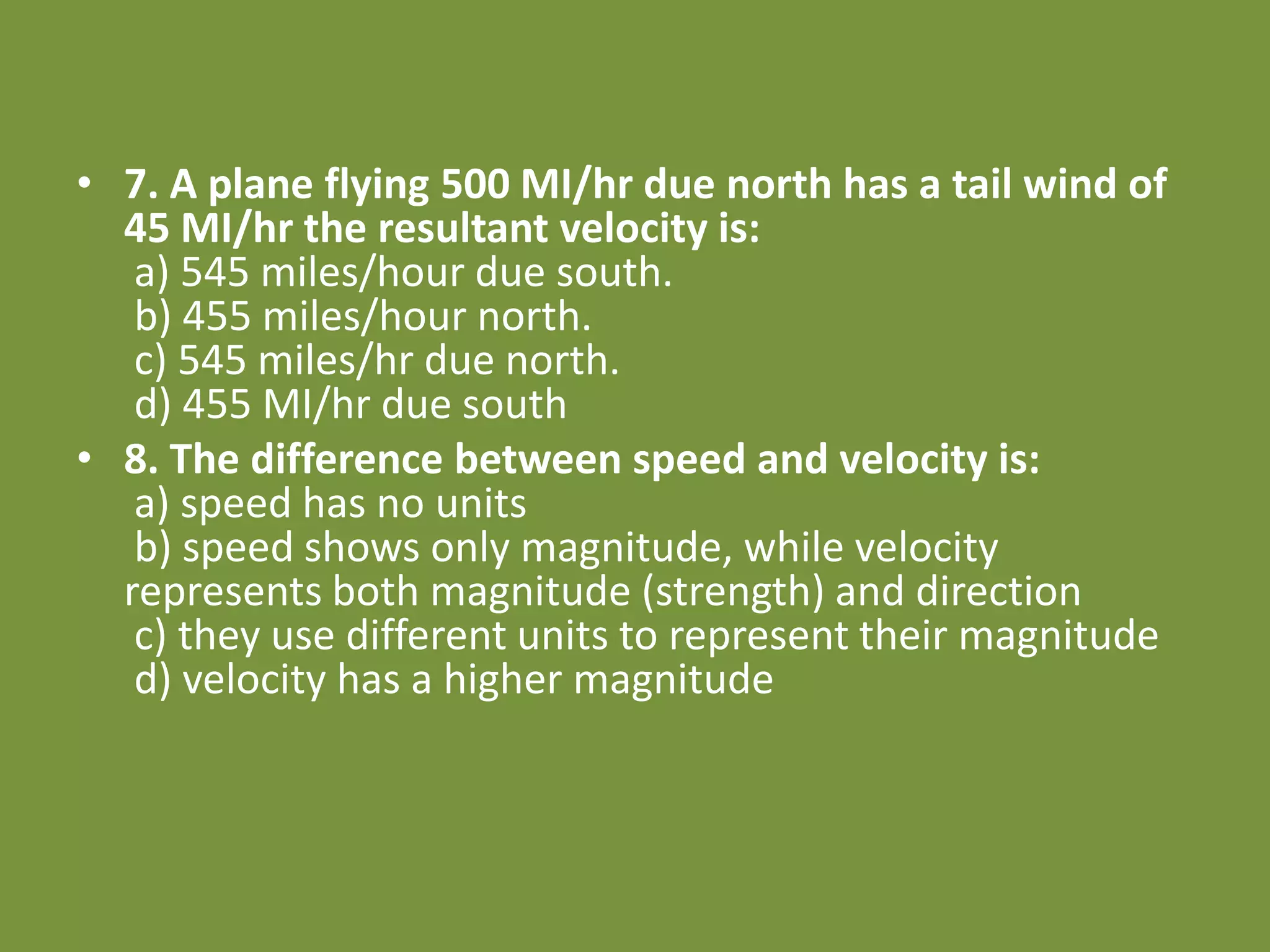 • 7. A plane flying 500 MI/hr due north has a tail wind of
45 MI/hr the resultant velocity is:
a) 545 miles/hour due south.
b) 455 miles/hour north.
c) 545 miles/hr due north.
d) 455 MI/hr due south
• 8. The difference between speed and velocity is:
a) speed has no units
b) speed shows only magnitude, while velocity
represents both magnitude (strength) and direction
c) they use different units to represent their magnitude
d) velocity has a higher magnitude
 